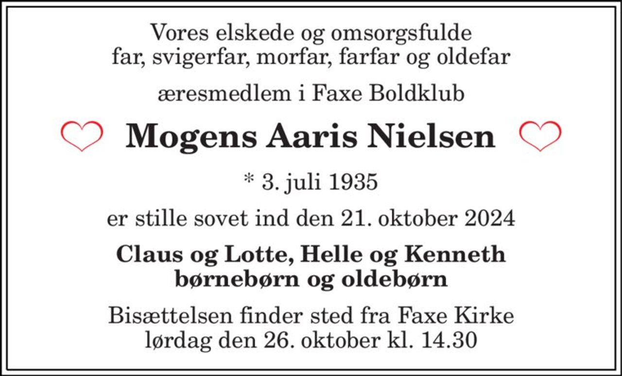 Vores elskede og omsorgsfulde far, svigerfar, morfar, farfar og oldefar 
æresmedlem i Faxe Boldklub 
Mogens Aaris Nielsen 
*​ 3. juli 1935 
er stille sovet ind den 21. oktober 2024 
Claus og Lotte, Helle og Kenneth børnebørn og oldebørn 
Bisættelsen​ finder sted fra Faxe Kirke​ lørdag den 26. oktober​ kl. 14.30