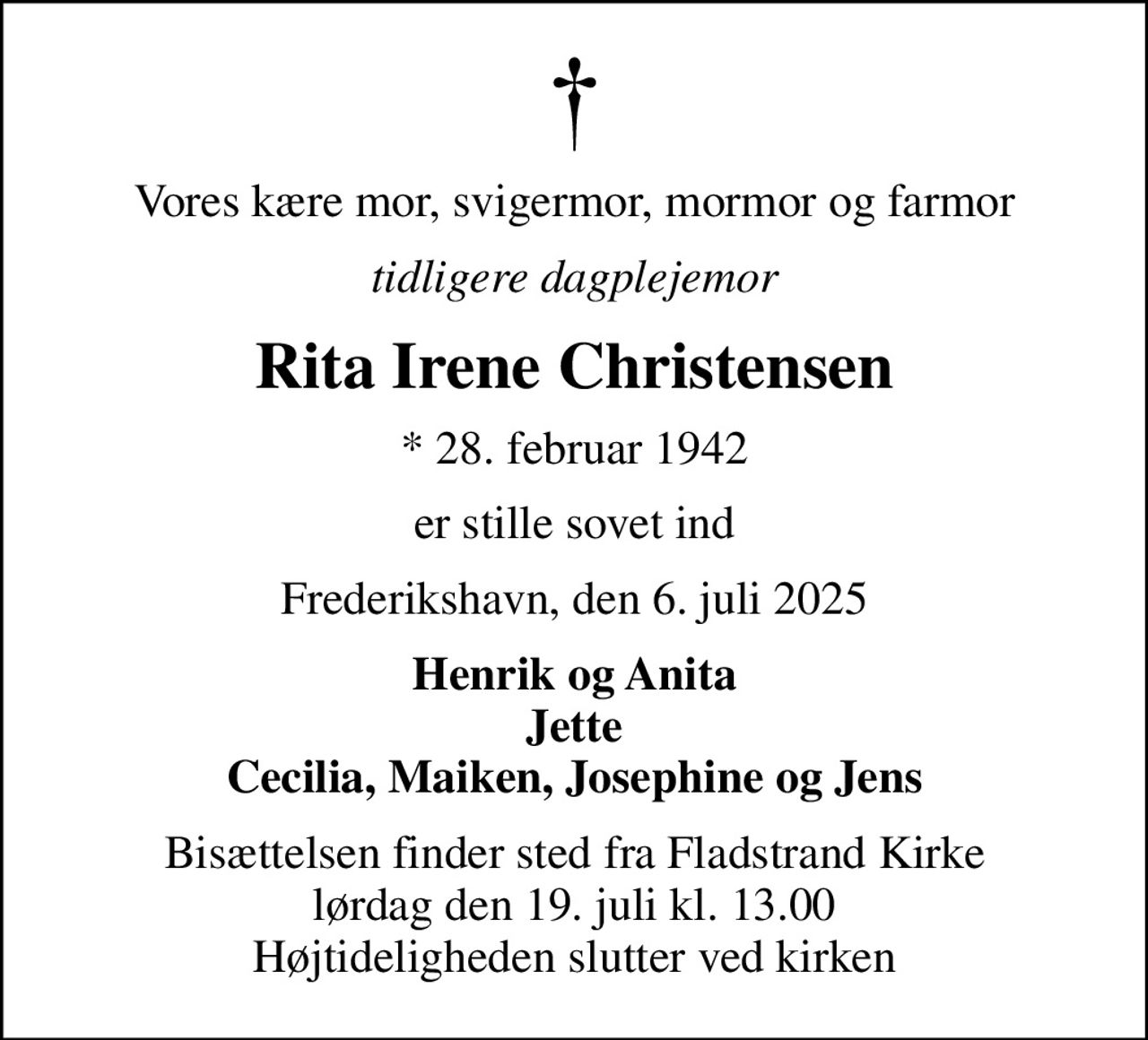 Vores kære mor, svigermor, mormor og farmor
tidligere dagplejemor
Rita Irene Christensen
* 28. februar 1942
er stille sovet ind
Frederikshavn, den 6. juli 2025
Henrik og Anita Jette Cecilia, Maiken, Josephine og Jens
Bisættelsen finder sted fra Fladstrand Kirke  lørdag den 19. juli kl. 13.00  Højtideligheden slutter ved kirken