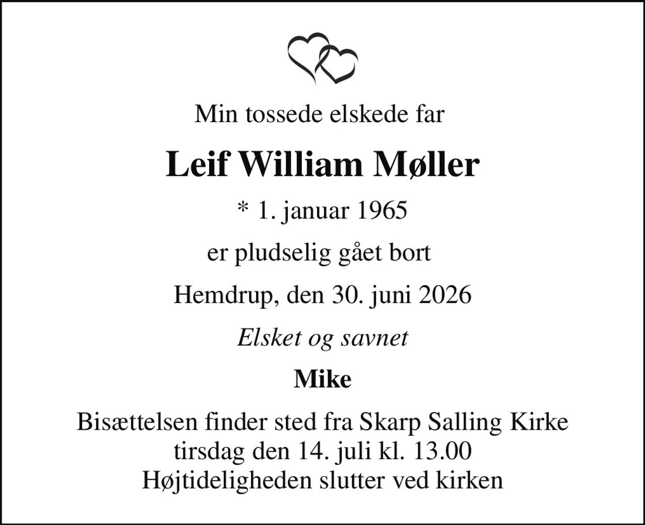 Min tossede elskede far 
Leif William Møller
* 1. januar 1965
er pludselig gået bort 
Hemdrup, den 30. juni 2026
Elsket og savnet
Mike
Bisættelsen finder sted fra Skarp Salling Kirke  tirsdag den 14. juli kl. 13.00  Højtideligheden slutter ved kirken