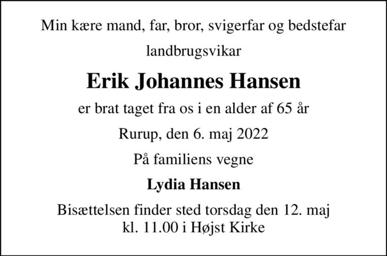 Min kære mand, far, bror, svigerfar og bedstefar
landbrugsvikar
Erik Johannes Hansen
er brat taget fra os i en alder af 65 år
Rurup, den 6. maj 2022
På familiens vegne
Lydia Hansen
Bisættelsen finder sted torsdag den 12. maj kl. 11.00 i Højst Kirke