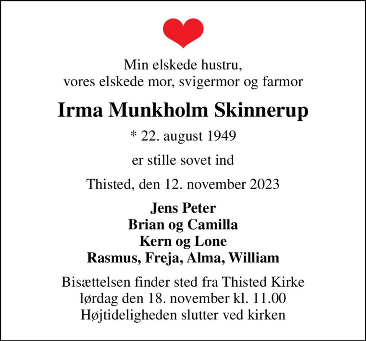 Min elskede hustru, vores elskede mor, svigermor og farmor
Irma Munkholm Skinnerup
* 22. august 1949
er stille sovet ind
Thisted, den 12. november 2023
Jens Peter Brian og Camilla Kern og Lone Rasmus, Freja, Alma, William
Bisættelsen finder sted fra Thisted Kirke  lørdag den 18. november kl. 11.00  Højtideligheden slutter ved kirken