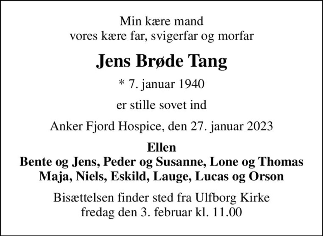 Min kære mand vores kære far, svigerfar og morfar
Jens Brøde Tang
* 7. januar 1940
er stille sovet ind
Anker Fjord Hospice, den 27. januar 2023
Ellen Bente og Jens, Peder og Susanne, Lone og Thomas Maja, Niels, Eskild, Lauge, Lucas og Orson
Bisættelsen finder sted fra Ulfborg Kirke  fredag den 3. februar kl. 11.00