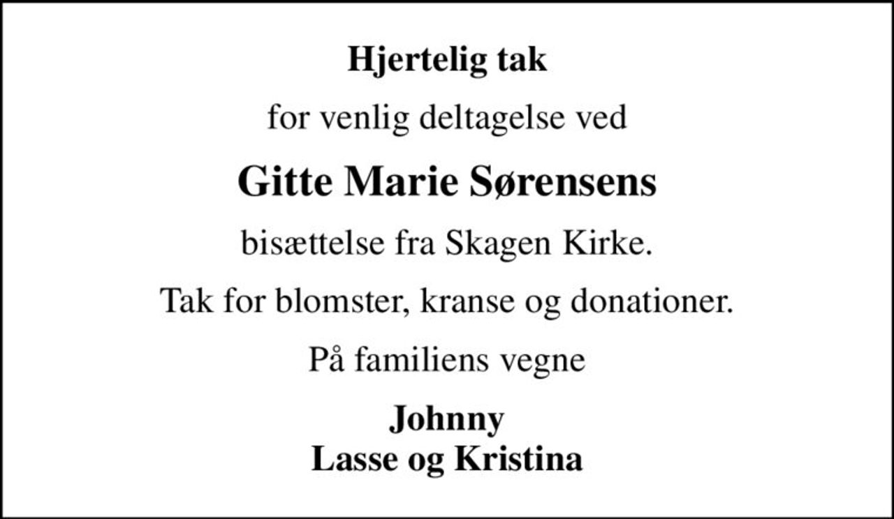 Hjertelig tak
for venlig deltagelse ved
Gitte Marie Sørensens
bisættelse fra Skagen Kirke.
Tak for blomster, kranse og donationer.
På familiens vegne
Johnny Lasse og Kristina