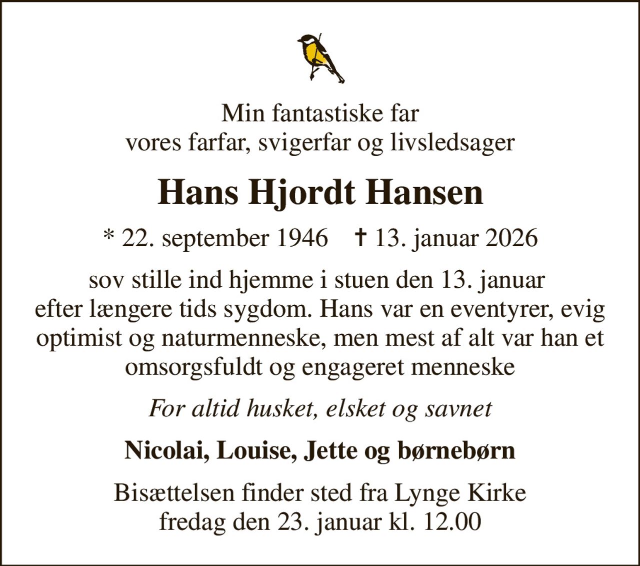 Min fantastiske far vores farfar, svigerfar og livsledsager
Hans Hjordt Hansen
* 22. september 1946    ✝ 13. januar 2026
sov stille ind hjemme i stuen den 13. januar  efter længere tids sygdom. Hans var en eventyrer, evig optimist og naturmenneske, men mest af alt var han et omsorgsfuldt og engageret menneske
For altid husket, elsket og savnet
Nicolai, Louise, Jette og børnebørn
Bisættelsen finder sted fra Lynge Kirke  fredag den 23. januar kl. 12.00