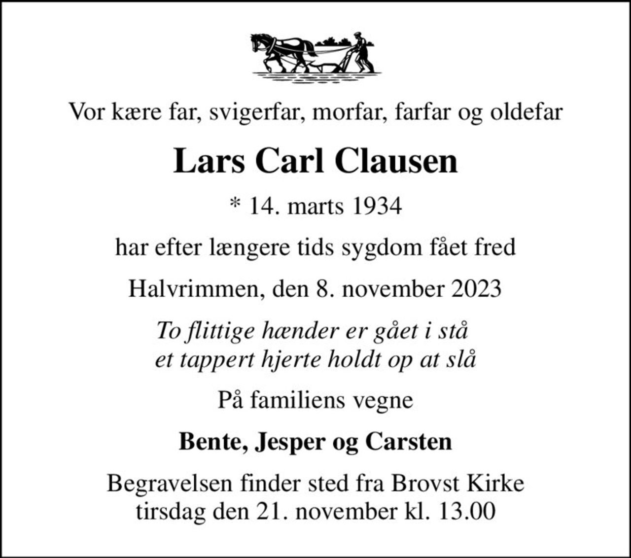 Vor kære far, svigerfar, morfar, farfar og oldefar
Lars Carl Clausen
* 14. marts 1934
har efter længere tids sygdom fået fred
Halvrimmen, den 8. november 2023
To flittige hænder er gået i stå  et tappert hjerte holdt op at slå
På familiens vegne
Bente, Jesper og Carsten
Begravelsen finder sted fra Brovst Kirke  tirsdag den 21. november kl. 13.00