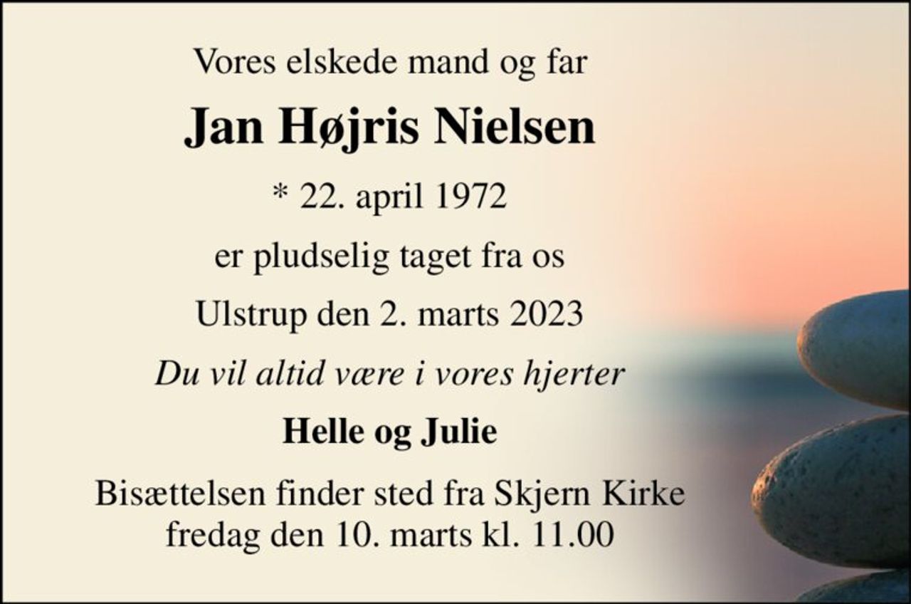 Vores elskede mand og far 
Jan Højris Nielsen​ 
*​ 22. april 1972 
er pludselig taget fra os 
Ulstrup den 2. marts 2023 
Du vil altid være i vores hjerter 
Helle og Julie 
Bisættelsen​​ finder sted fra Skjern Kirke​​ fredag den 10. marts​​ kl. 11.00