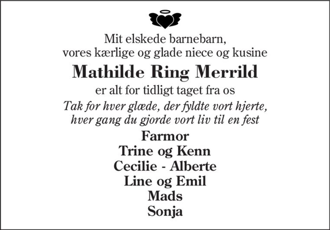 Mit elskede barnebarn, vores kærlige og glade niece og kusine
Mathilde Ring Merrild
er alt for tidligt taget fra os
Tak for hver glæde, der fyldte vort hjerte, hver gang du gjorde vort liv til en fest
Farmor Trine og Kenn Cecilie - Alberte Line og Emil Mads Sonja