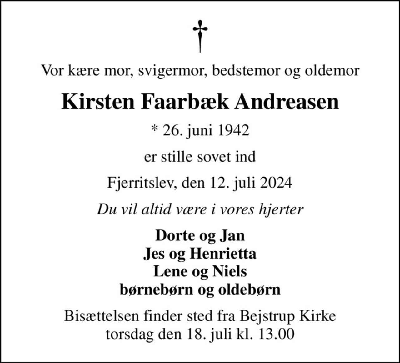 Vor kære mor, svigermor, bedstemor og oldemor
Kirsten Faarbæk Andreasen
* 26. juni 1942
er stille sovet ind
Fjerritslev, den 12. juli 2024
Du vil altid være i vores hjerter
Dorte og Jan Jes og Henrietta Lene og Niels børnebørn og oldebørn
Bisættelsen finder sted fra Bejstrup Kirke  torsdag den 18. juli kl. 13.00