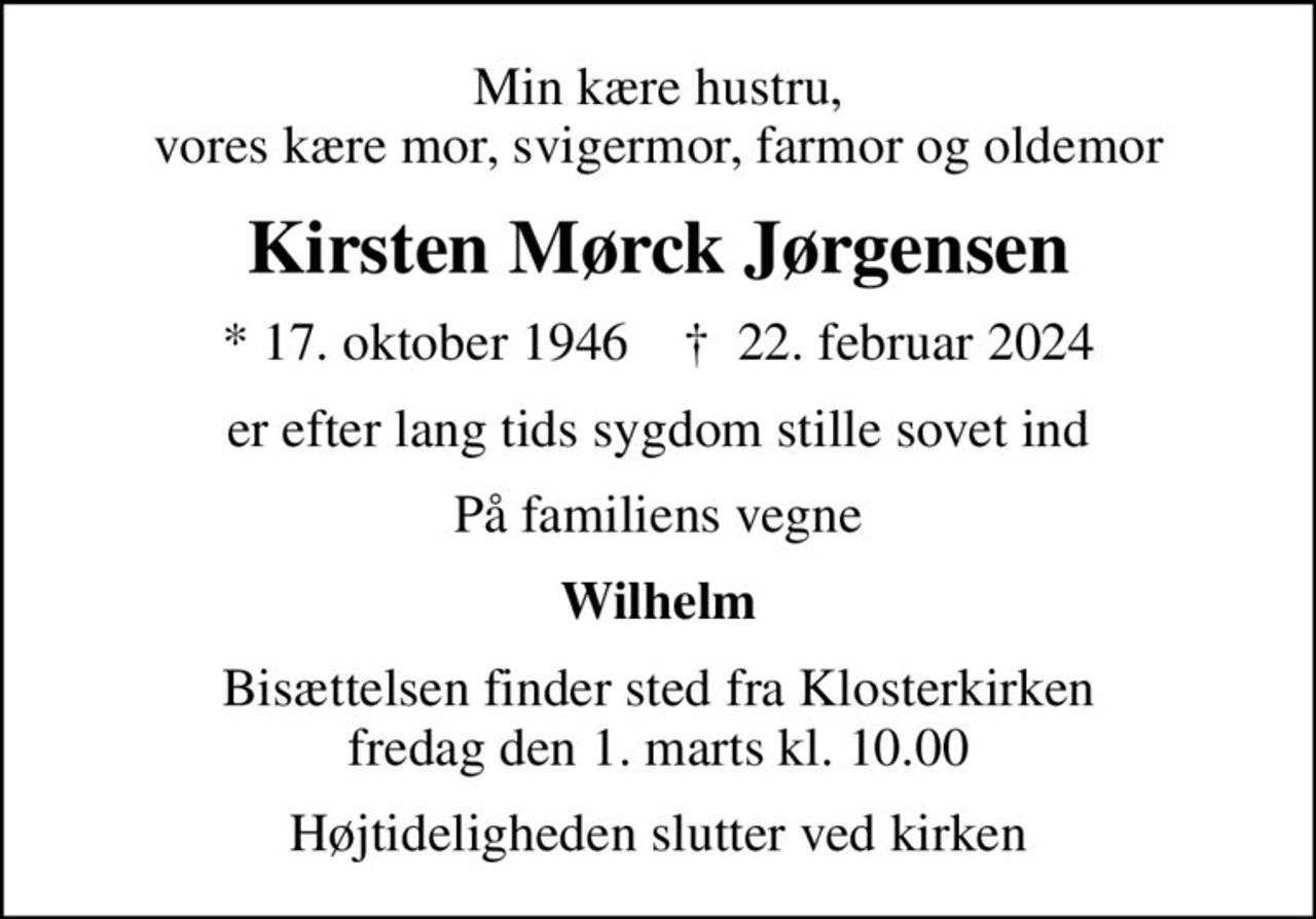 Min kære hustru, vores kære mor, svigermor, farmor og oldemor
Kirsten Mørck Jørgensen
* 17. oktober 1946    ✝ 22. februar 2024
er efter lang tids sygdom stille sovet ind
På familiens vegne
Wilhelm
Bisættelsen finder sted fra Klosterkirken  fredag den 1. marts kl. 10.00 
Højtideligheden slutter ved kirken