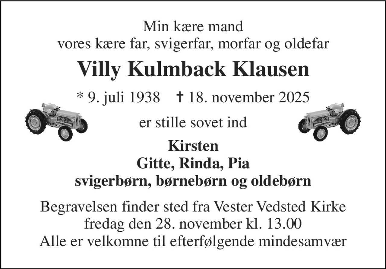 Min kære mand vores kære far, svigerfar, morfar og oldefar 
Villy Kulmback Klausen 
*​ 9. juli 1938​    ✝​ 18. november 2025 
er stille sovet ind 
Kirsten Gitte, Rinda, Pia svigerbørn, børnebørn og oldebørn 
Begravelsen finder sted fra Vester Vedsted Kirke fredag den 28. november kl. 13.00 Alle er velkomne til efterfølgende mindesamvær