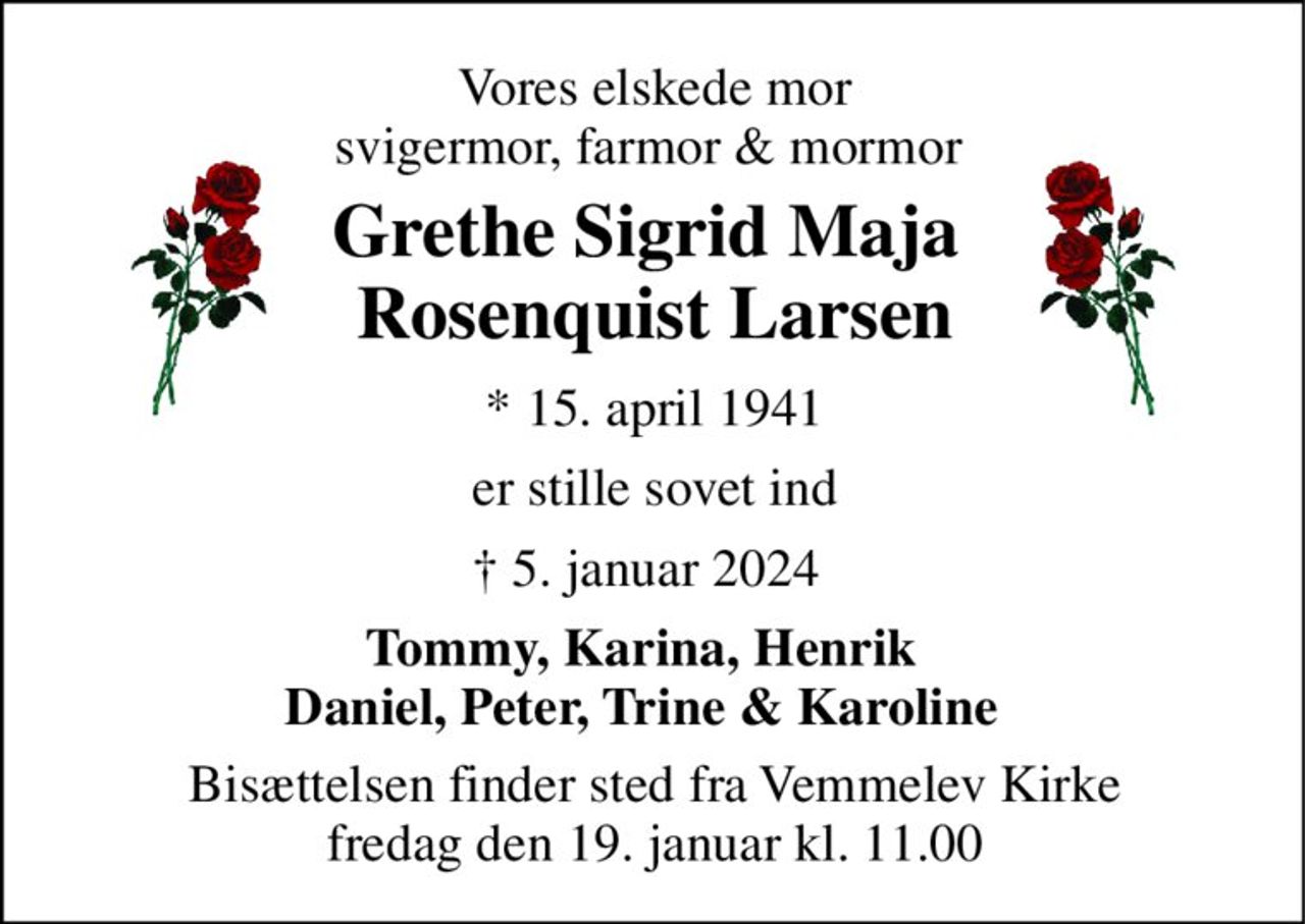 Vores elskede mor svigermor, farmor & mormor  
Grethe Sigrid Maja  Rosenquist Larsen 
*​ 15. april 1941 
er stille sovet ind 
✝​ 5. januar 2024​ 
Tommy, Karina, Henrik   Daniel, Peter, Trine & Karoline   
Bisættelsen​ finder sted fra Vemmelev Kirke​ fredag den 19. januar​ kl. 11.00