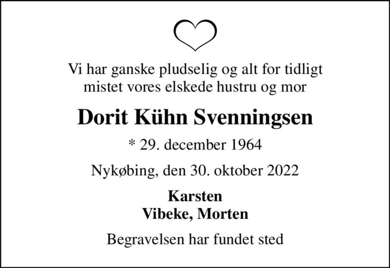 Vi har ganske pludselig og alt for tidligt mistet vores elskede hustru og mor
Dorit Kühn Svenningsen
* 29. december 1964
Nykøbing, den 30. oktober 2022
Karsten Vibeke, Morten
Begravelsen har fundet sted
