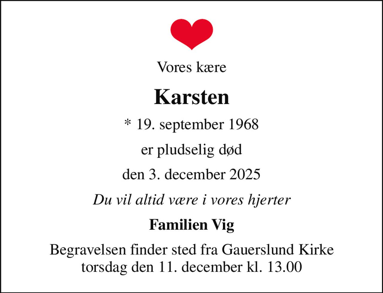 Vores kære
Karsten
* 19. september 1968
er pludselig død
den 3. december 2025
Du vil altid være i vores hjerter
Familien Vig
Begravelsen finder sted fra Gauerslund Kirke  torsdag den 11. december kl. 13.00