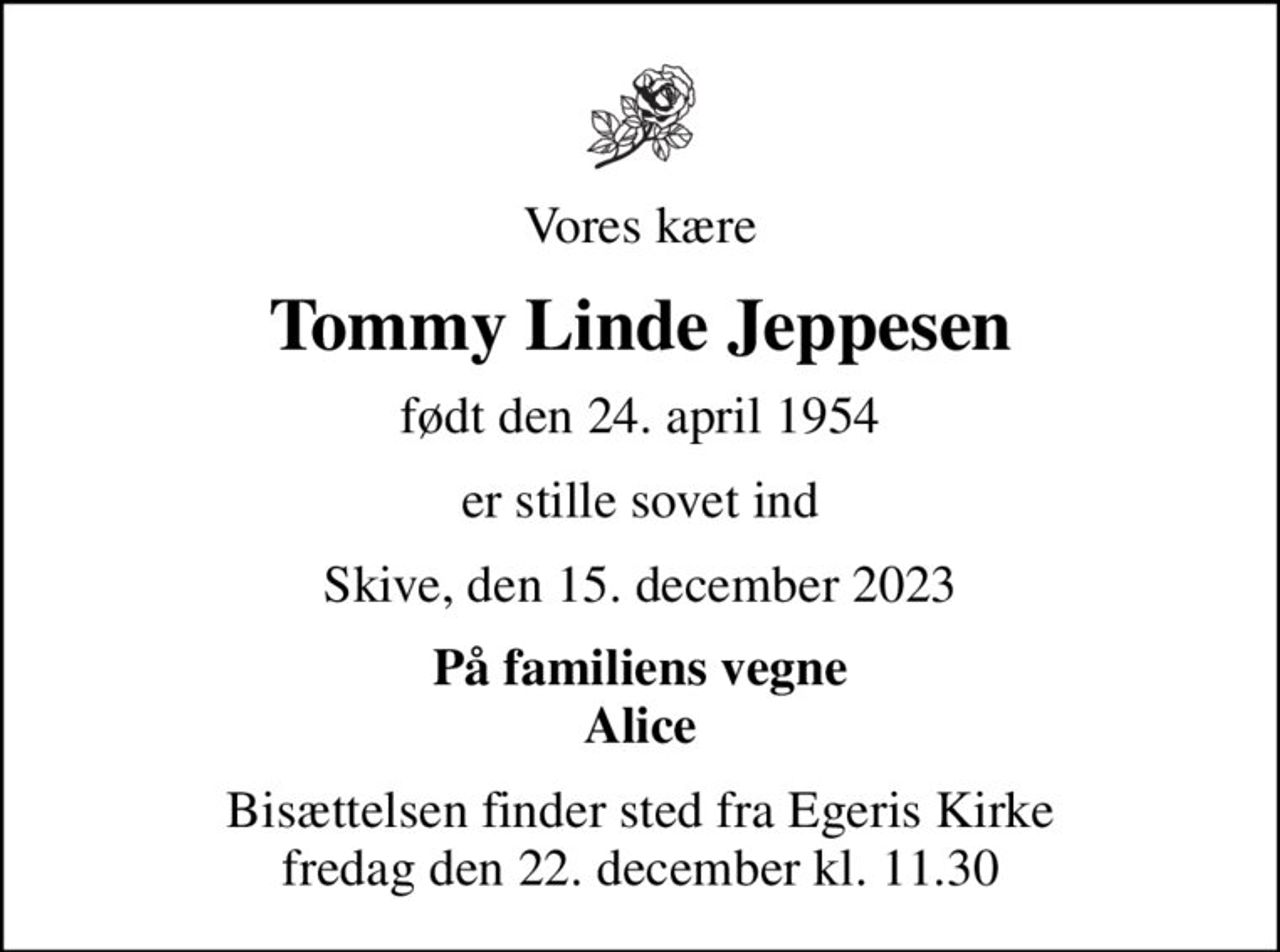 Vores kære
Tommy Linde Jeppesen
født den 24. april 1954
er stille sovet ind
Skive, den 15. december 2023
På familiens vegne Alice
Bisættelsen finder sted fra Egeris Kirke  fredag den 22. december kl. 11.30