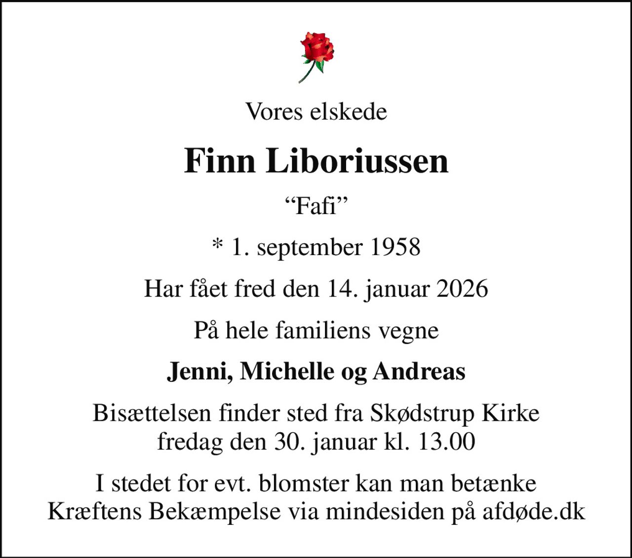 Vores elskede
Finn Liboriussen
Fafi
* 1. september 1958
Har fået fred den 14. januar 2026
På hele familiens vegne
Jenni, Michelle og Andreas
Bisættelsen finder sted fra Skødstrup Kirke  fredag den 30. januar kl. 13.00 
I stedet for evt. blomster kan man betænke
					Kræftens Bekæmpelse via mindesiden på afdøde.dk