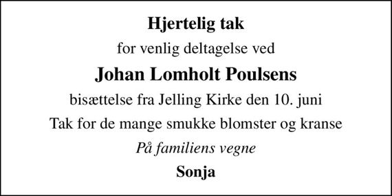 Hjertelig tak
for venlig deltagelse ved
Johan Lomholt Poulsens
bisættelse fra Jelling Kirke den 10. juni
Tak for de mange smukke blomster og kranse
På familiens vegne
Sonja