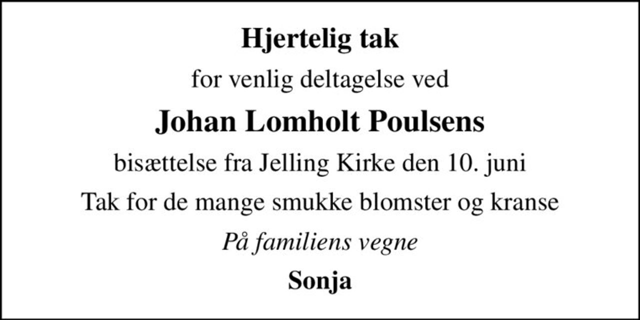 Hjertelig tak
for venlig deltagelse ved
Johan Lomholt Poulsens
bisættelse fra Jelling Kirke den 10. juni
Tak for de mange smukke blomster og kranse
På familiens vegne
Sonja
