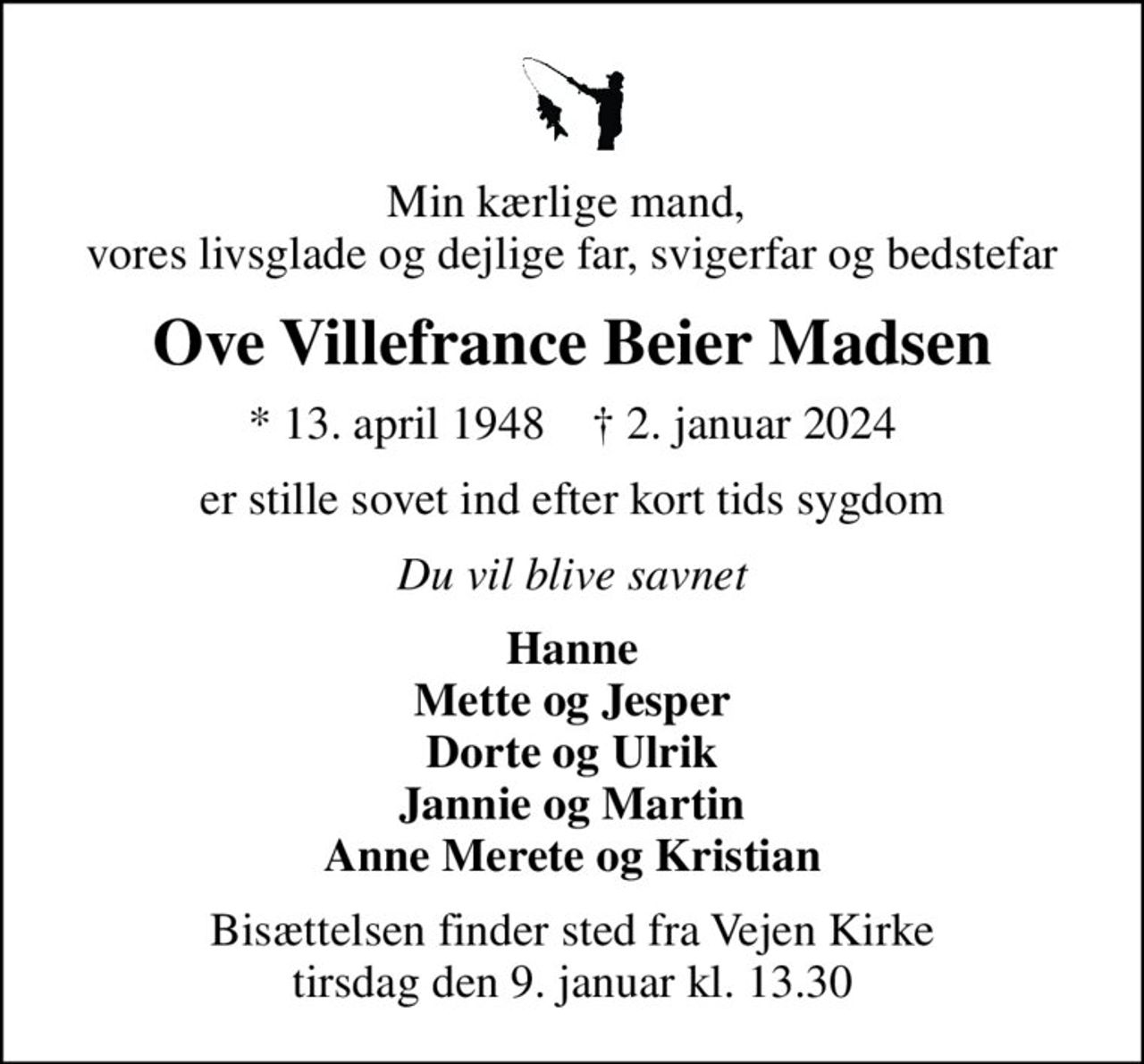 Min kærlige mand,  vores livsglade og dejlige far, svigerfar og bedstefar
Ove Villefrance Beier Madsen
* 13. april 1948    ✝ 2. januar 2024
er stille sovet ind efter kort tids sygdom
Du vil blive savnet
Hanne Mette og Jesper Dorte og Ulrik Jannie og Martin Anne Merete og Kristian
Bisættelsen finder sted fra Vejen Kirke  tirsdag den 9. januar kl. 13.30