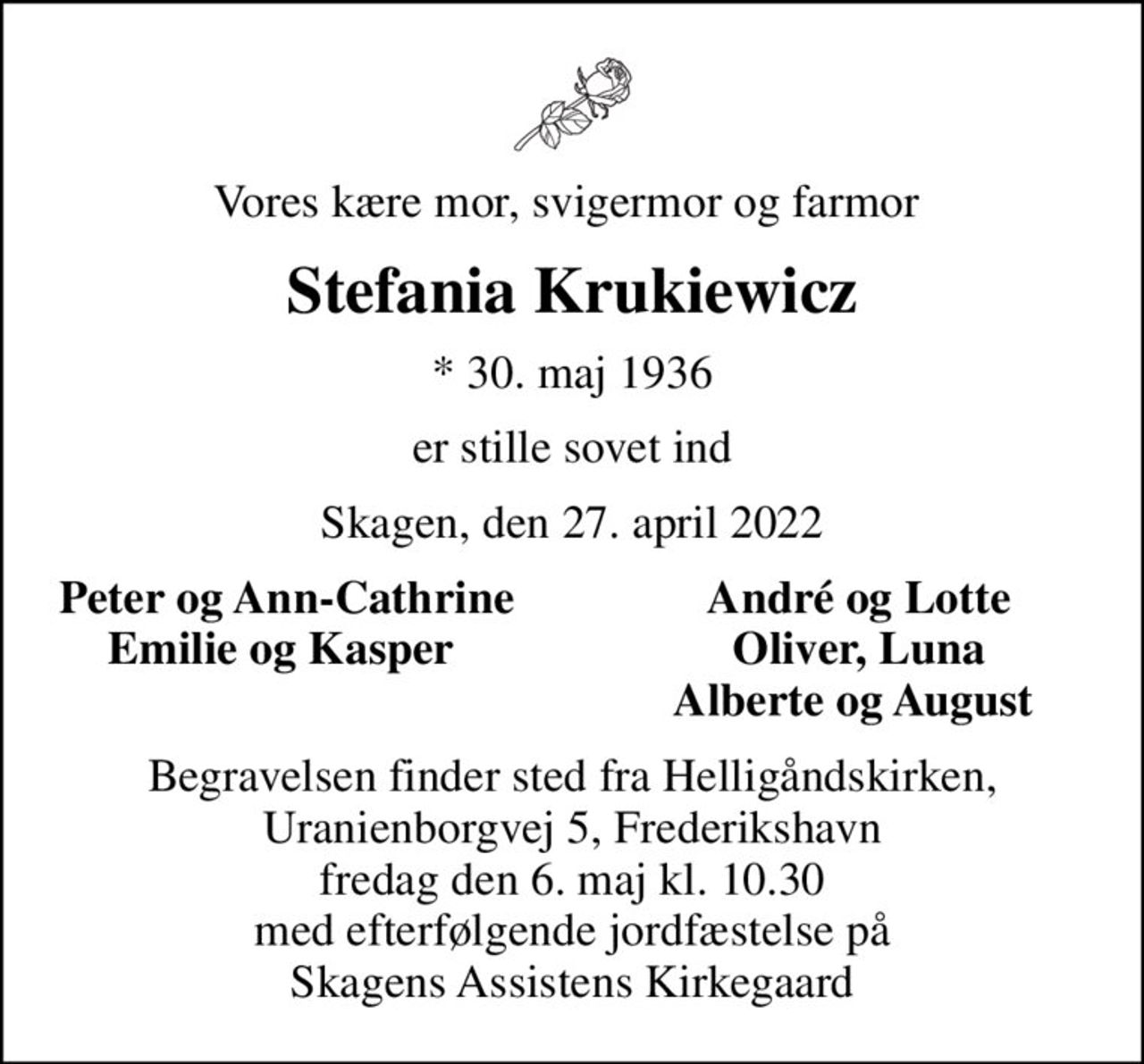 Vores kære mor, svigermor og farmor 
Stefania Krukiewicz
* 30. maj 1936
er stille sovet ind
Skagen, den 27. april 2022
Peter og Ann-Cathrine
André og Lotte
Emilie og Kasper 
Oliver, Luna
Alberte og August 
Begravelsen finder sted fra Helligåndskirken, Uranienborgvej 5, Frederikshavn fredag den 6. maj kl. 10.30 med efterfølgende jordfæstelse på Skagens Assistens Kirkegaard