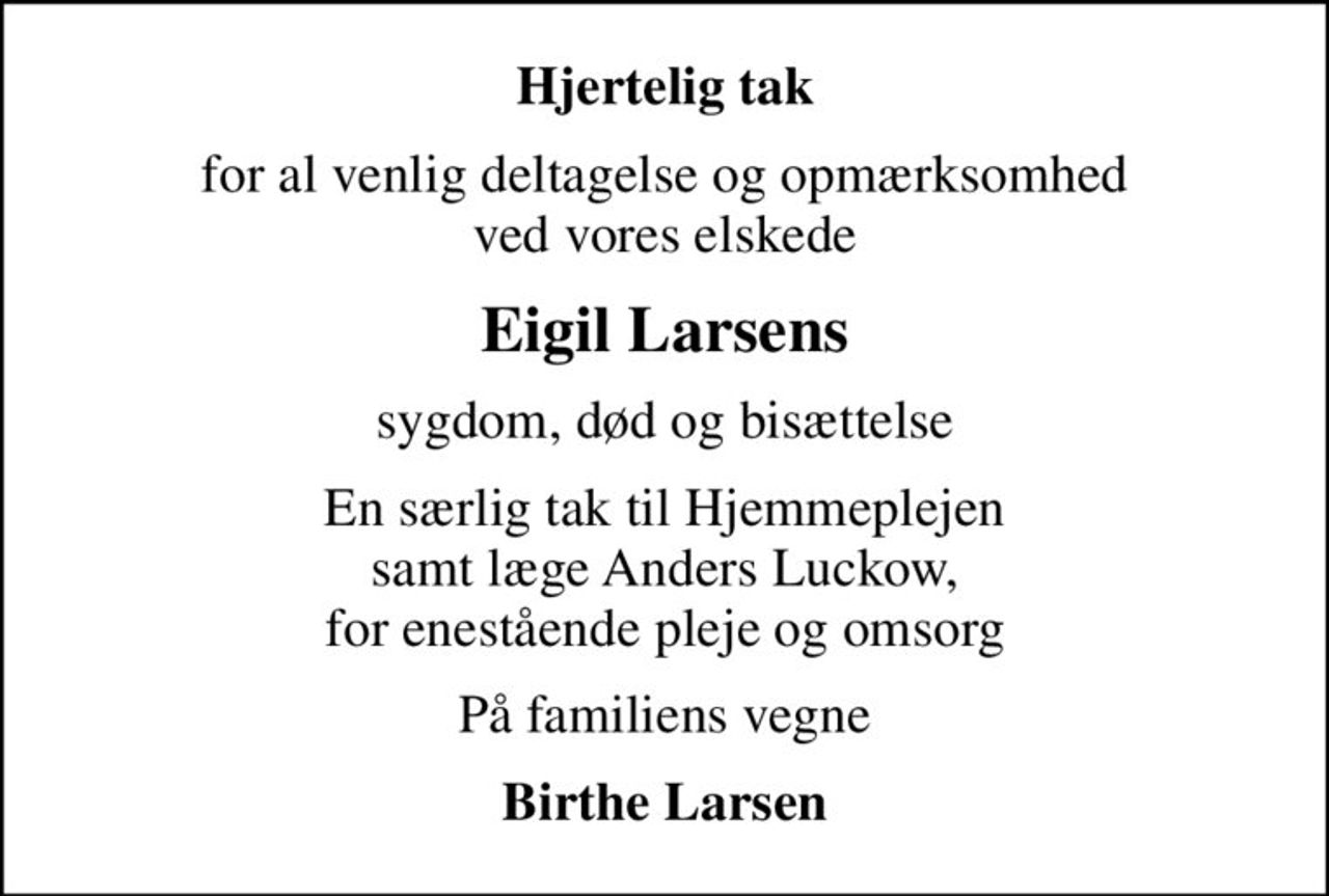 Hjertelig tak
for al venlig deltagelse og opmærksomhed ved vores elskede
Eigil Larsens
sygdom, død og bisættelse
En særlig tak til Hjemmeplejen samt læge Anders Luckow, for enestående pleje og omsorg
På familiens vegne
Birthe Larsen