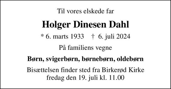 Til vores elskede far
Holger Dinesen Dahl
* 6. marts 1933    &#x271d; 6. juli 2024
På familiens vegne
Børn, svigerbørn, børnebørn, oldebørn
Bisættelsen finder sted fra Birkerød Kirke  fredag den 19. juli kl. 11.00