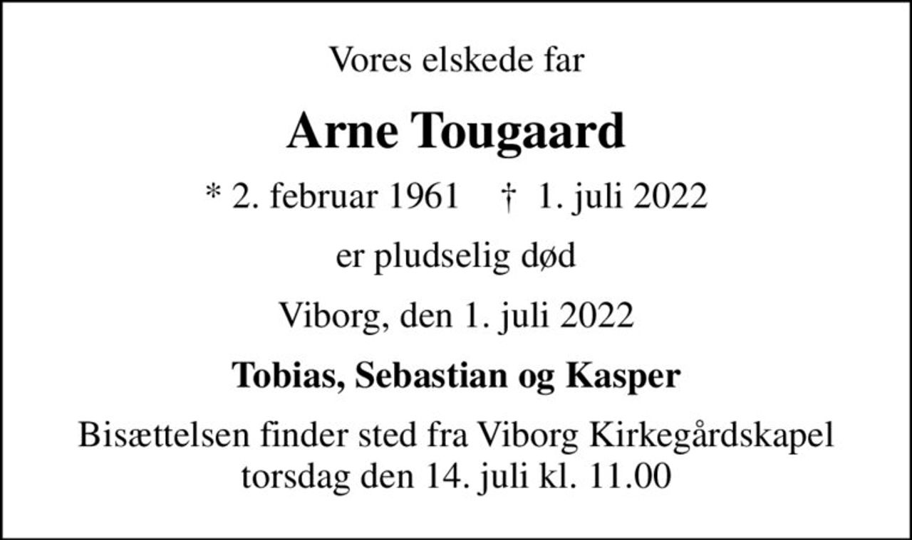Vores elskede far
Arne Tougaard
* 2. februar 1961    ✝ 1. juli 2022
er pludselig død
Viborg, den 1. juli 2022
Tobias, Sebastian og Kasper
Bisættelsen finder sted fra Viborg Kirkegårdskapel  torsdag den 14. juli kl. 11.00