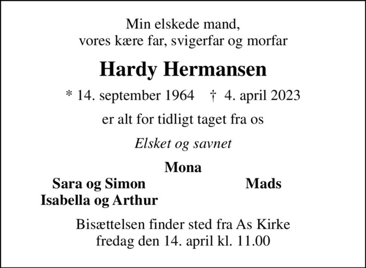 Min elskede mand, vores kære far, svigerfar og morfar
Hardy Hermansen
* 14. september 1964    ✝ 4. april 2023
er alt for tidligt taget fra os
Elsket og savnet
Mona
    Sara og Simon
Mads      
    Isabella og Arthur
Bisættelsen finder sted fra As Kirke  fredag den 14. april kl. 11.00