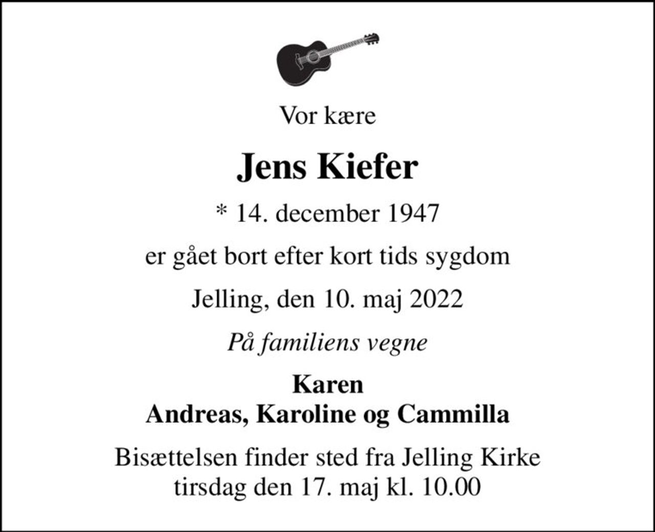Vor kære
Jens Kiefer
* 14. december 1947
er gået bort efter kort tids sygdom
Jelling, den 10. maj 2022
På familiens vegne
Karen Andreas, Karoline og Cammilla
Bisættelsen finder sted fra Jelling Kirke  tirsdag den 17. maj kl. 10.00