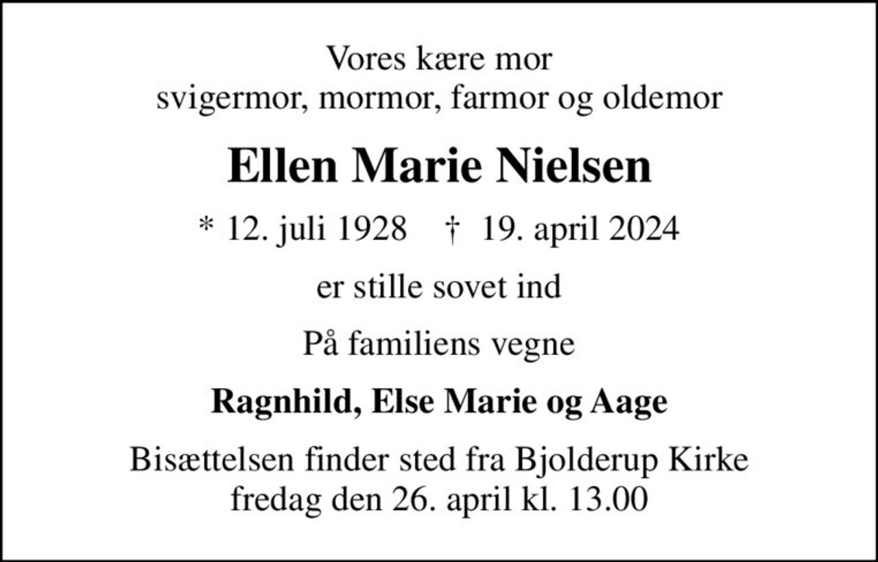 Vores kære mor svigermor, mormor, farmor og oldemor
Ellen Marie Nielsen
* 12. juli 1928    ✝ 19. april 2024
er stille sovet ind
På familiens vegne
Ragnhild, Else Marie og Aage
Bisættelsen finder sted fra Bjolderup Kirke  fredag den 26. april kl. 13.00