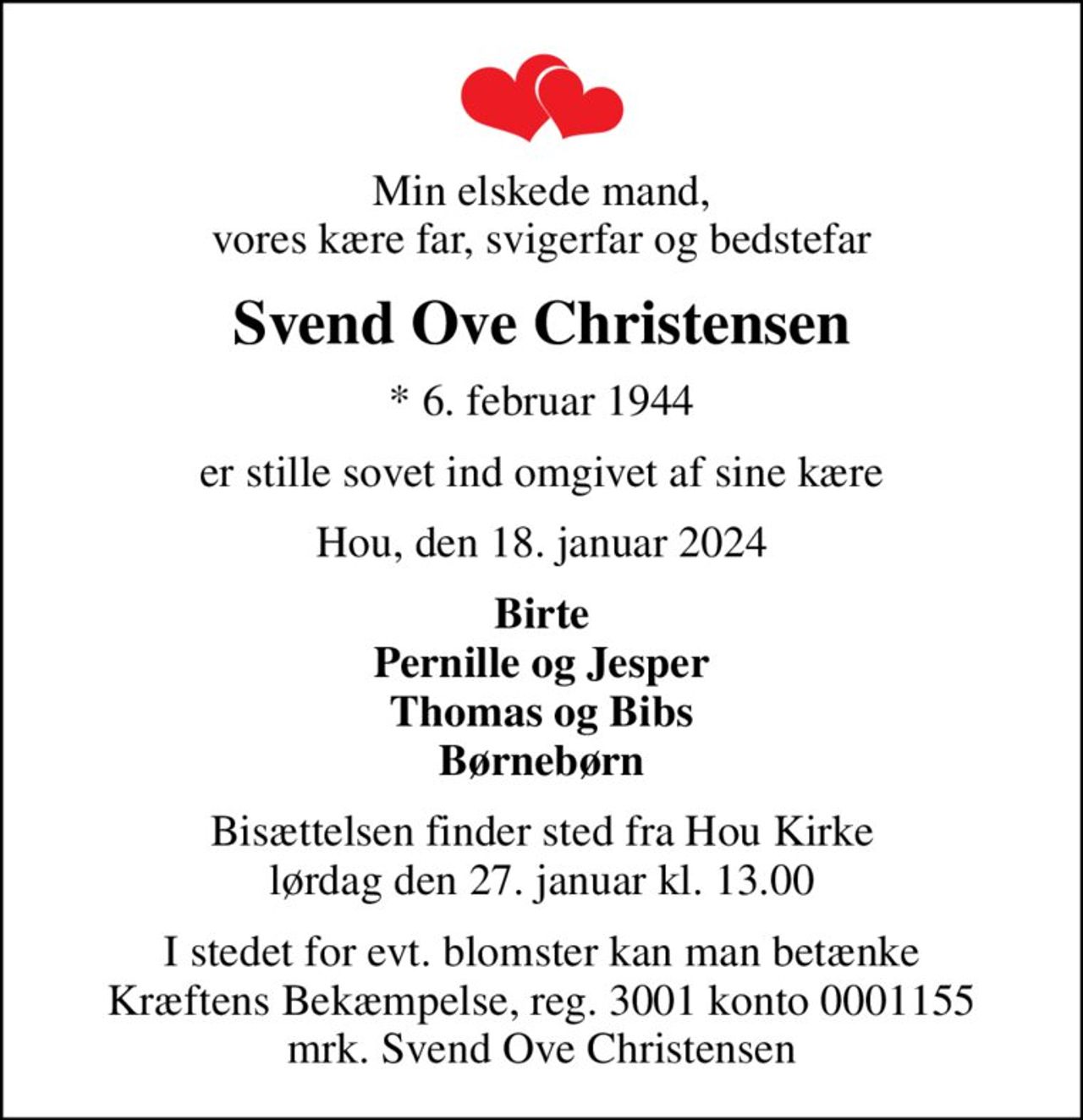 Min elskede mand, vores kære far, svigerfar og bedstefar
Svend Ove Christensen
* 6. februar 1944
er stille sovet ind omgivet af sine kære
Hou, den 18. januar 2024
Birte Pernille og Jesper Thomas og Bibs Børnebørn
Bisættelsen finder sted fra Hou Kirke  lørdag den 27. januar kl. 13.00 
I stedet for evt. blomster kan man betænke
					Kræftens Bekæmpelse reg.3001konto0001155mrk. Svend Ove
					Christensen