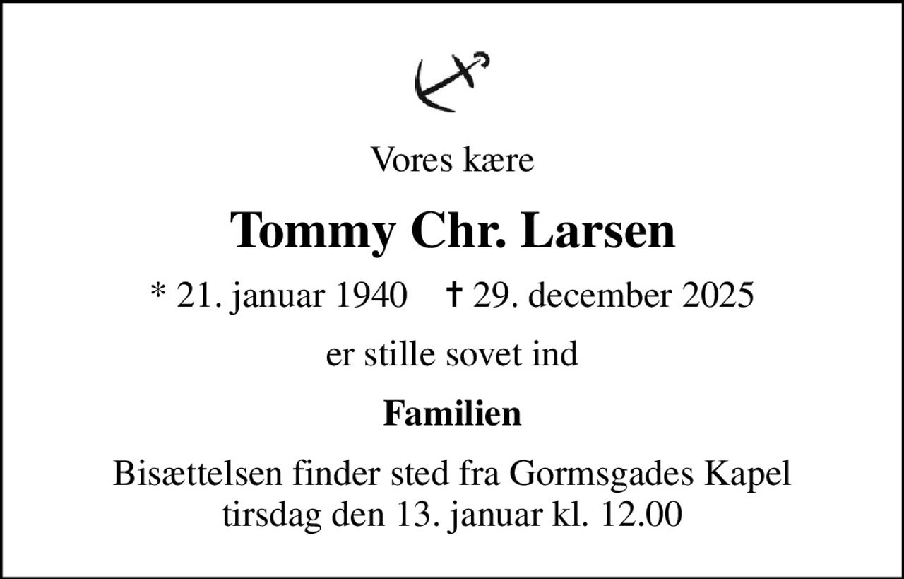 Vores kære
Tommy Chr. Larsen
* 21. januar 1940    ✝ 29. december 2025
er stille sovet ind
Familien
Bisættelsen finder sted fra Gormsgades Kapel  tirsdag den 13. januar kl. 12.00