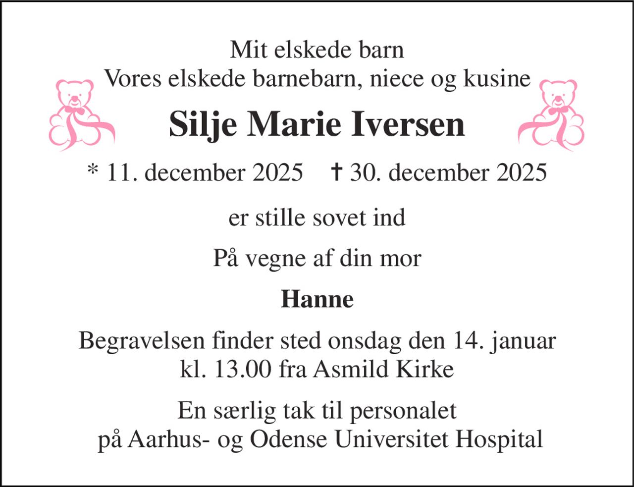 Mit elskede barn Vores elskede barnebarn, niece og kusine 
Silje Marie Iversen 
*​ 11. december 2025​    ✝​ 30. december 2025 
er stille sovet ind 
På vegne af din mor 
Hanne 
Begravelsen​ finder sted onsdag den 14. januar​ kl. 13.00 fra Asmild Kirke 
En særlig tak til personalet  på Aarhus- og Odense Universitet Hospital