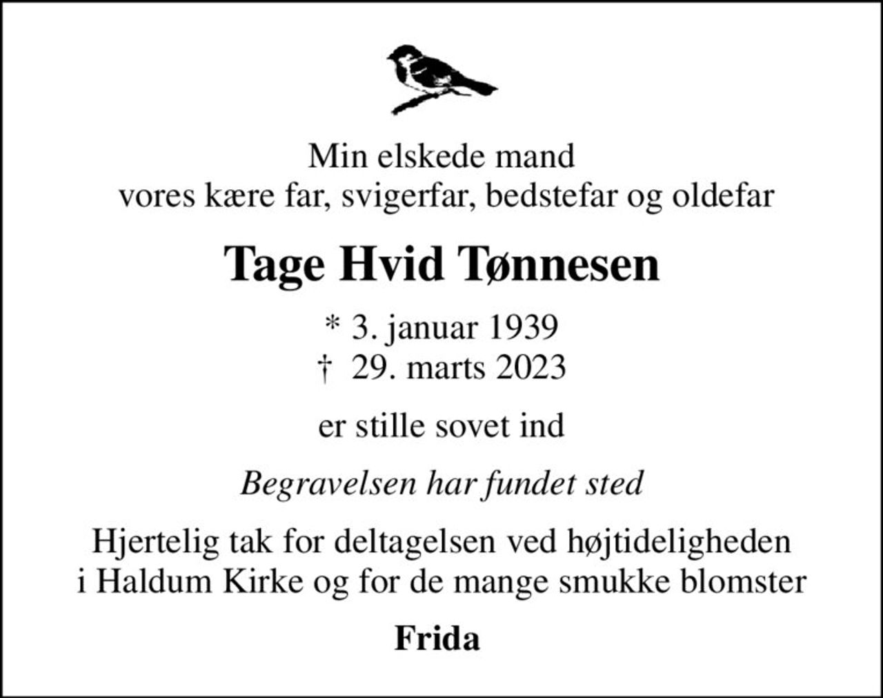 Min elskede mand  vores kære far, svigerfar, bedstefar og oldefar
Tage Hvid Tønnesen
* 3. januar 1939
						✝ 29. marts 2023
er stille sovet ind
Begravelsen har fundet sted
Hjertelig tak for deltagelsen ved højtideligheden i Haldum Kirke og for de mange smukke blomster
Frida