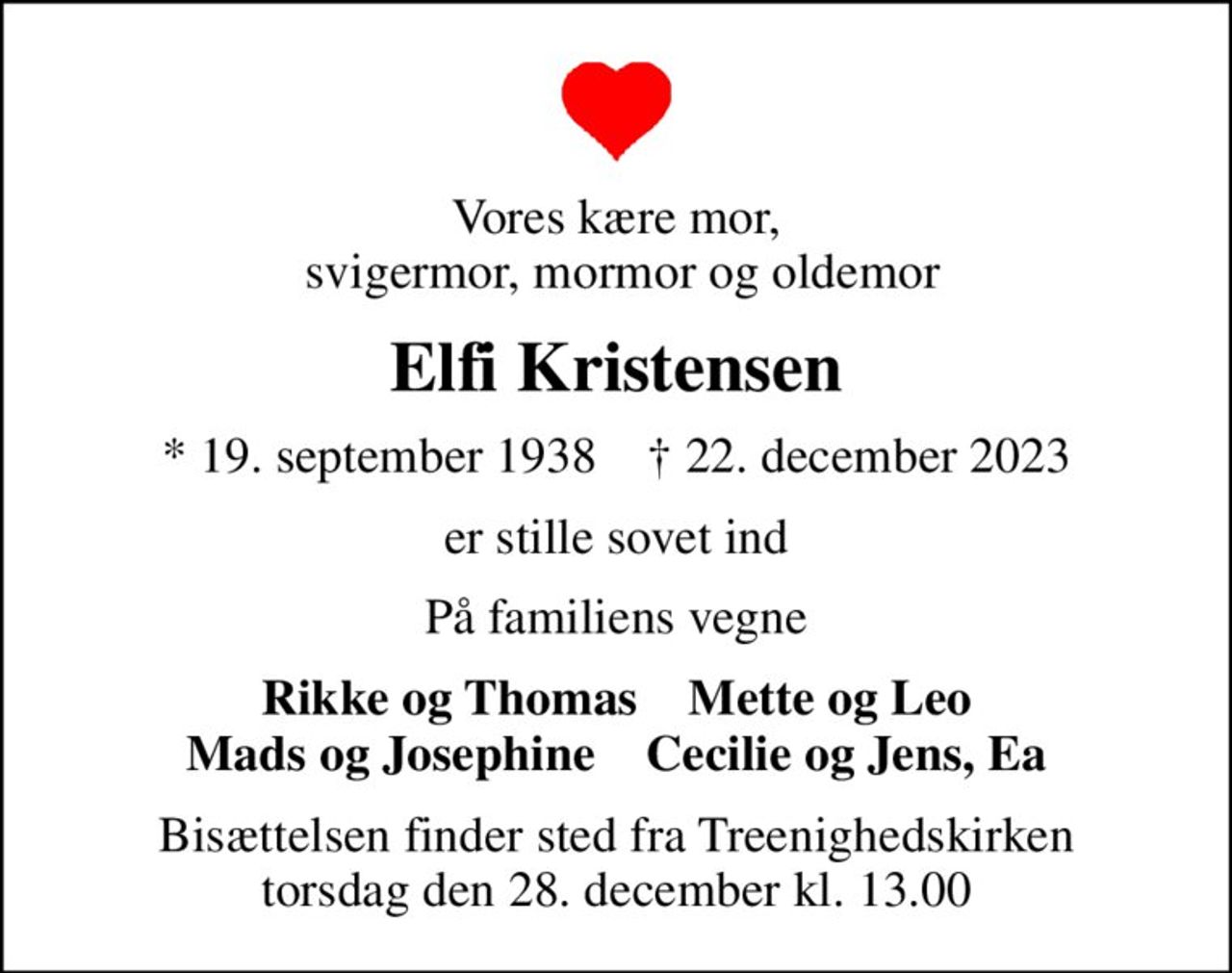 Vores kære mor,  svigermor, mormor og oldemor
Elfi Kristensen
* 19. september 1938    ✝ 22. december 2023
er stille sovet ind
På familiens vegne
Rikke og Thomas    Mette og Leo Mads og Josephine    Cecilie og Jens, Ea
Bisættelsen finder sted fra Treenighedskirken  torsdag den 28. december kl. 13.00