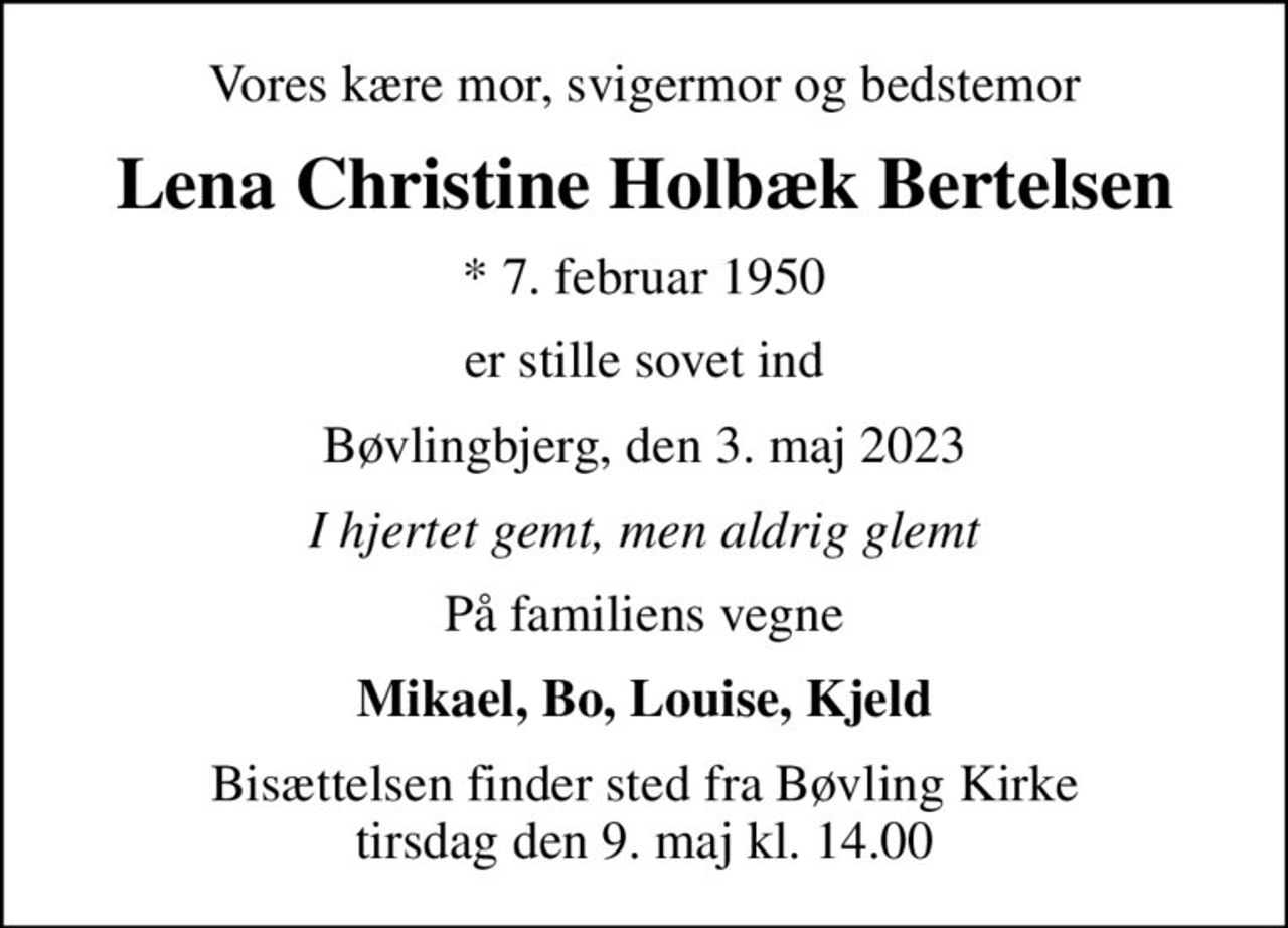 Vores kære mor, svigermor og bedstemor
Lena Christine Holbæk Bertelsen
* 7. februar 1950
er stille sovet ind
Bøvlingbjerg, den 3. maj 2023
I hjertet gemt, men aldrig glemt
På familiens vegne
Mikael, Bo, Louise, Kjeld
Bisættelsen finder sted fra Bøvling Kirke  tirsdag den 9. maj kl. 14.00