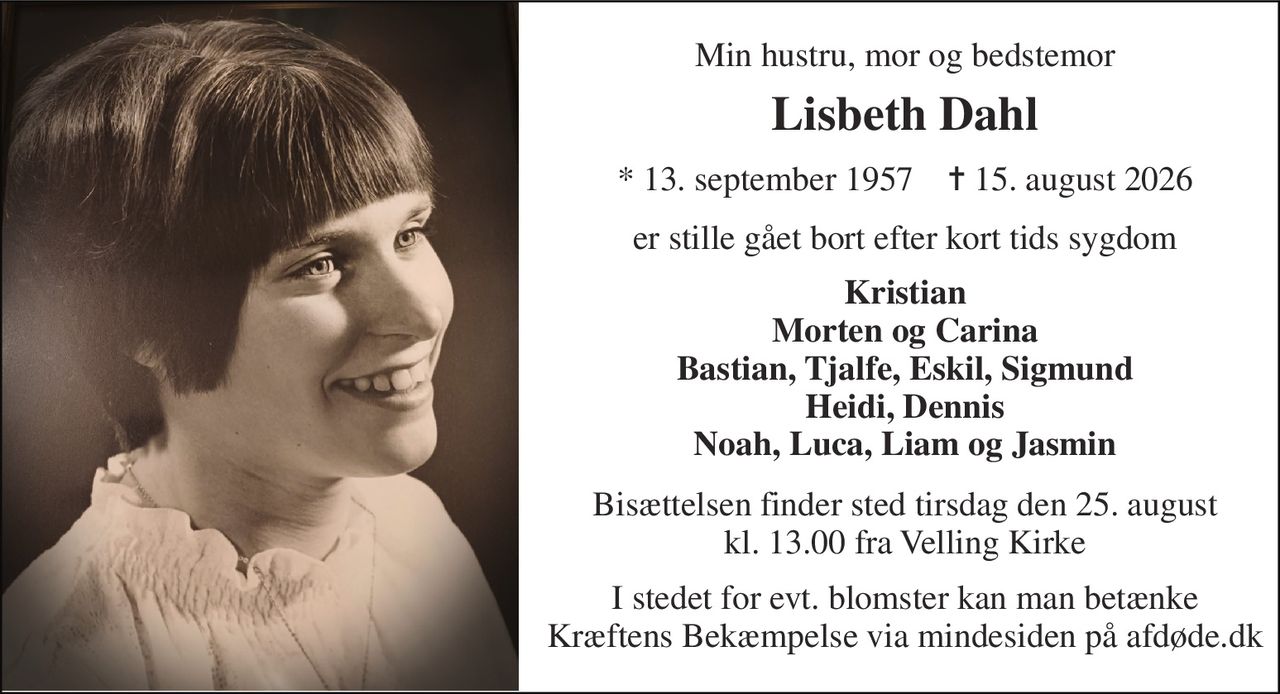 Min hustru, mor og bedstemor 
Lisbeth Dahl 
* 13. september 1957    ✝ 15. august 2026 
er stille gået bort efter kort tids sygdom 
Kristian Morten og Carina Bastian, Tjalfe, Eskil, Sigmund Heidi, Dennis Noah, Luca, Liam og Jasmin 
Bisættelsen finder sted tirsdag den 25. august kl. 13.00 fra Velling Kirke 
I stedet for evt. blomster kan man betænke Kræftens Bekæmpelse via mindesiden på afdøde.dk