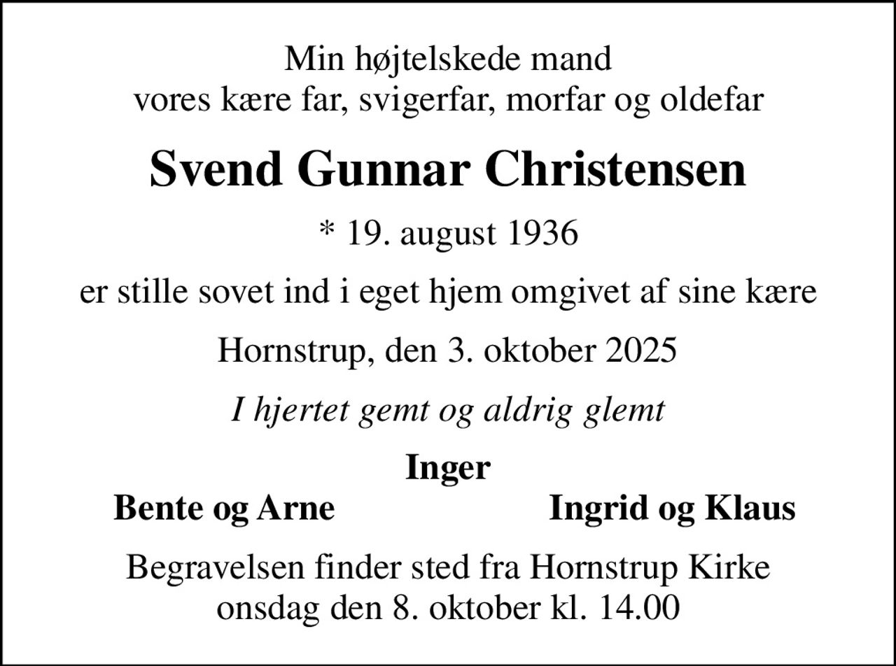 Min højtelskede mand vores kære far, svigerfar, morfar og oldefar
Svend Gunnar Christensen
* 19. august 1936
er stille sovet ind i eget hjem omgivet af sine kære
Hornstrup, den 3. oktober 2025
I hjertet gemt og aldrig glemt
Inger
Bente og Arne
Ingrid og Klaus
Begravelsen finder sted fra Hornstrup Kirke  onsdag den 8. oktober kl. 14.00