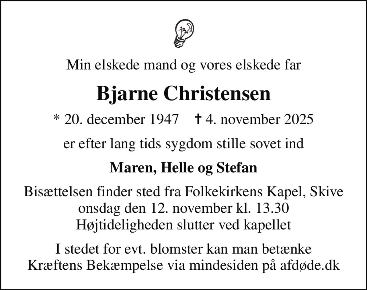 Min elskede mand og vores elskede far
Bjarne Christensen
* 20. december 1947    ✝ 4. november 2025
er efter lang tids sygdom stille sovet ind
Maren, Helle og Stefan
Bisættelsen finder sted fra Folkekirkens Kapel, Skive  onsdag den 12. november kl. 13.30  Højtideligheden slutter ved kapellet
I stedet for evt. blomster kan man betænke
					Kræftens Bekæmpelse via mindesiden på afdøde.dk