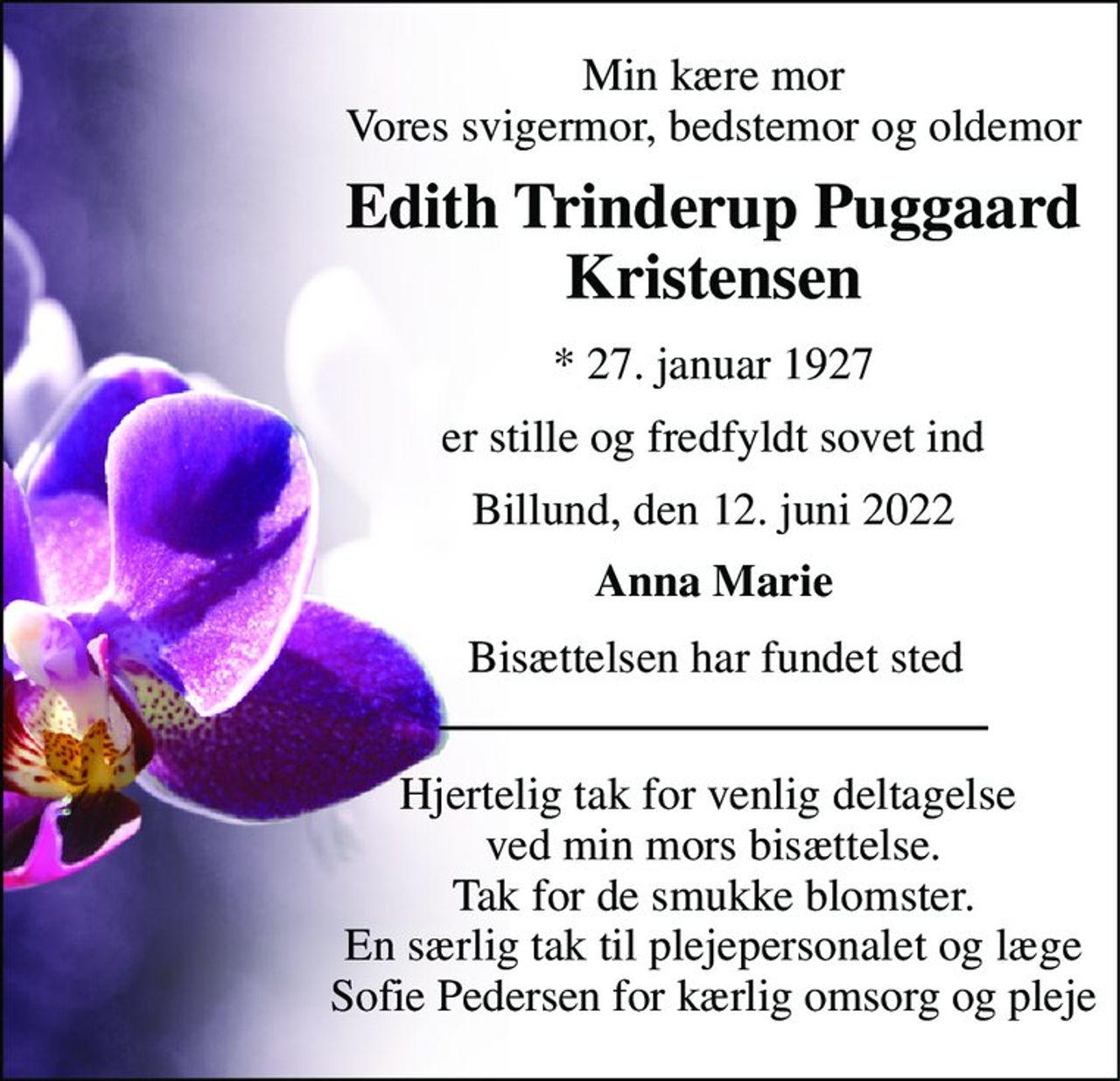 Min kære mor Vores svigermor, bedstemor og oldemor 
Edith Trinderup Puggaard Kristensen 
*​ 27. januar 1927 
er stille og fredfyldt sovet ind 
Billund, den 12. juni 2022 
Anna Marie 
Bisættelsen har fundet sted 
Hjertelig tak for venlig deltagelse  ved min mors bisættelse. Tak for de smukke blomster. En særlig tak til plejepersonalet og læge Sofie Pedersen for kærlig omsorg og pleje