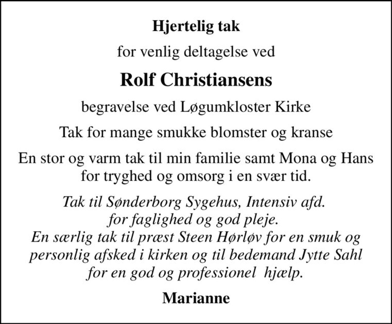 Hjertelig tak
for venlig deltagelse ved
Rolf Christiansens
begravelse ved Løgumkloster Kirke
Tak for mange smukke blomster og kranse
En stor og varm tak til min familie samt Mona og Hans for tryghed og omsorg i en svær tid.
Tak til Sønderborg Sygehus, Intensiv afd.  for faglighed og god pleje.  En særlig tak til præst Steen Hørløv for en smuk og personlig afsked i kirken og til bedemand Jytte Sahl for en god og professionel  hjælp.
Marianne