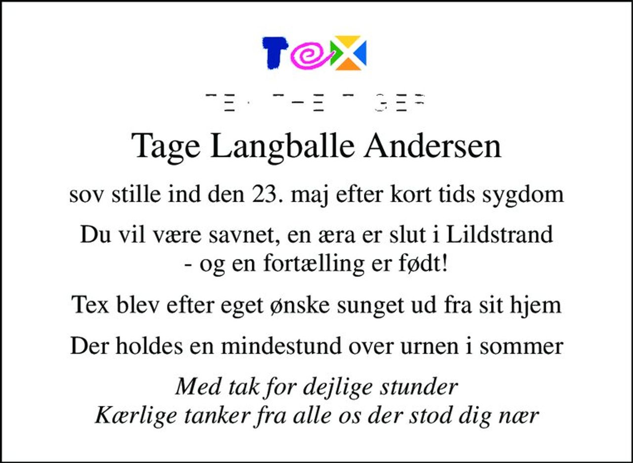 "Tex the Tiger" Tage Langballe Andersen 
*​ 7. juni 1944 
sov stille ind den 23. maj efter kort tids sygdom.  Kære Tex du vil være savnet, en æra er slut i Lildstrand og en fortælling er født. Med tak og dejlige minder fra alle os omkring dig 
Efter Tex's eget ønske blev han sunget ud fra sit hjem. 
Der vil blive afholdt mindestund over urnen den 16. juli efterfulgt af mindesamvær.