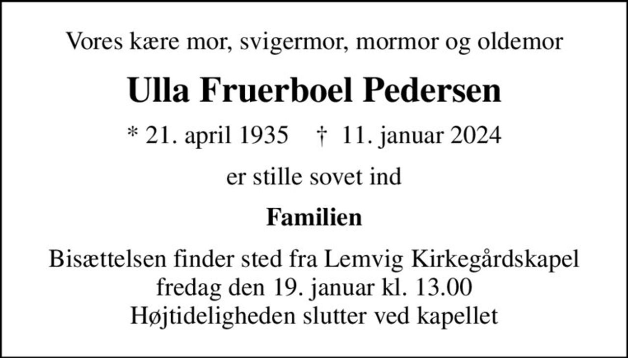 Vores kære mor, svigermor, mormor og oldemor
Ulla Fruerboel Pedersen
* 21. april 1935    ✝ 11. januar 2024
er stille sovet ind
Familien
Bisættelsen finder sted fra Lemvig Kirkegårdskapel  fredag den 19. januar kl. 13.00  Højtideligheden slutter ved kapellet