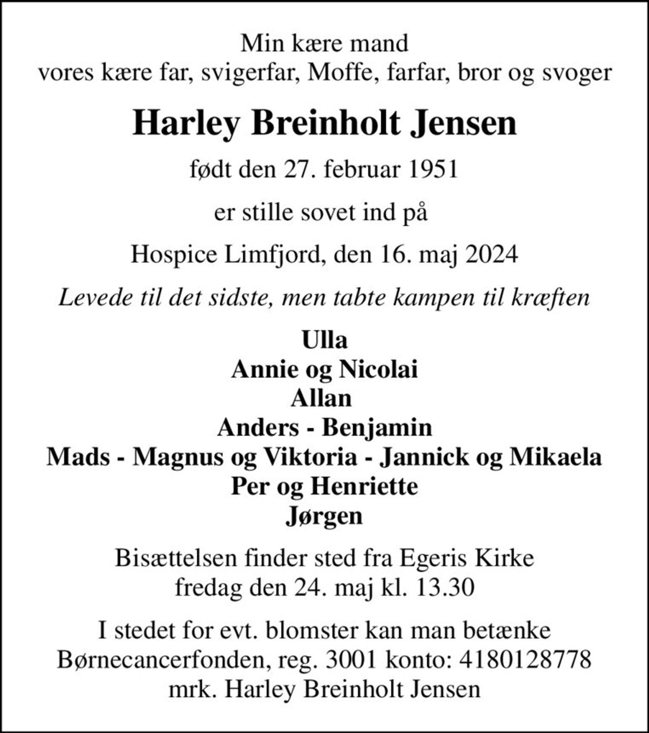 Min kære mand vores kære far, svigerfar, Moffe, farfar, bror og svoger
Harley Breinholt Jensen
født den 27. februar 1951
er stille sovet ind på 
Hospice Limfjord, den 16. maj 2024
Levede til det sidste, men tabte kampen til kræften
Ulla Annie og Nicolai Allan  Anders - Benjamin Mads - Magnus og Viktoria - Jannick og Mikaela Per og Henriette Jørgen
Bisættelsen finder sted fra Egeris Kirke  fredag den 24. maj kl. 13.30 
I stedet for evt. blomster kan man betænke
					Børnecancerfonden reg.3001konto:4180128778mrk. Harley Breinholt
					Jensen