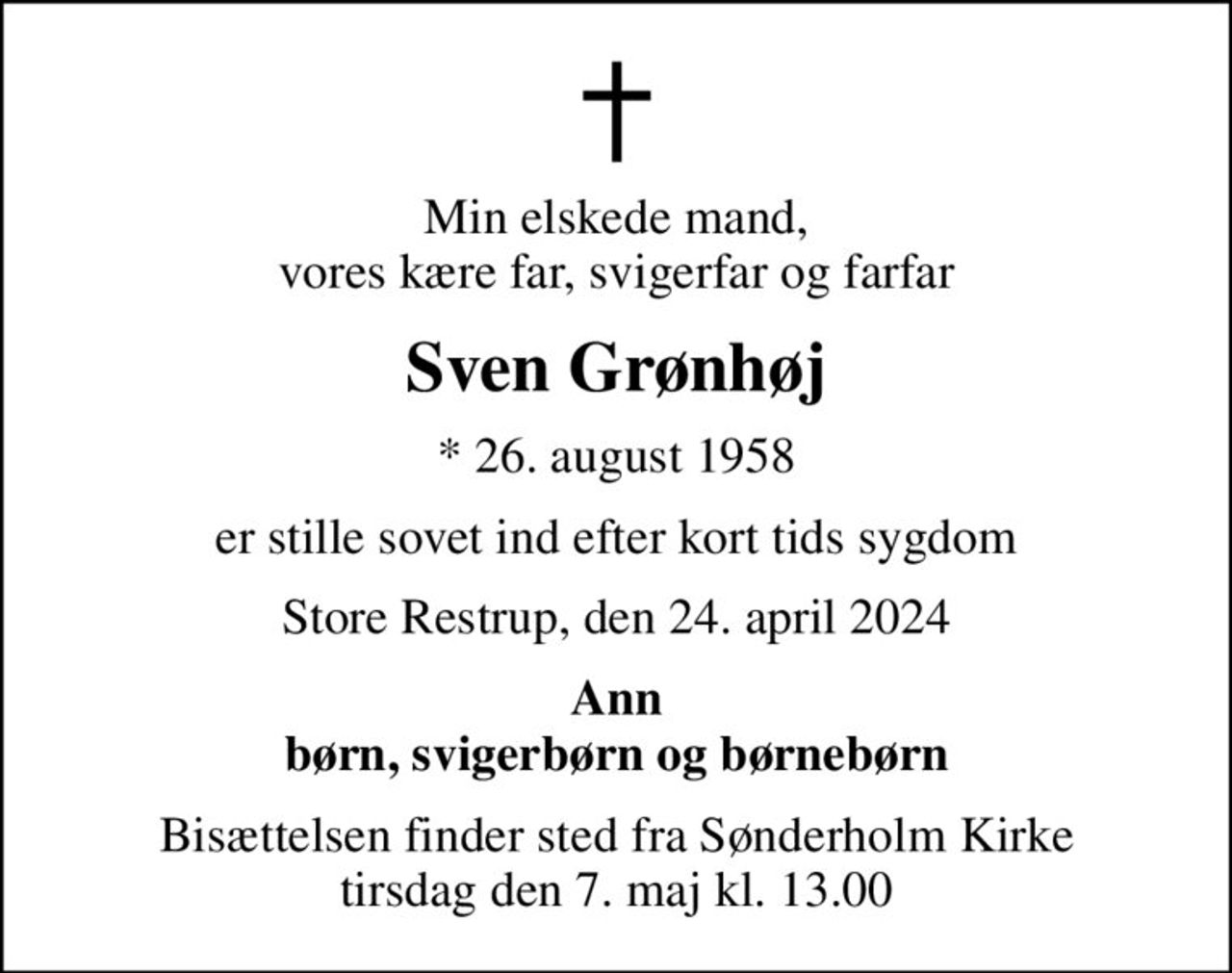 Min elskede mand, vores kære far, svigerfar og farfar
Sven Grønhøj
* 26. august 1958
er stille sovet ind efter kort tids sygdom
Store Restrup, den 24. april 2024
Ann børn, svigerbørn og børnebørn
Bisættelsen finder sted fra Sønderholm Kirke  tirsdag den 7. maj kl. 13.00