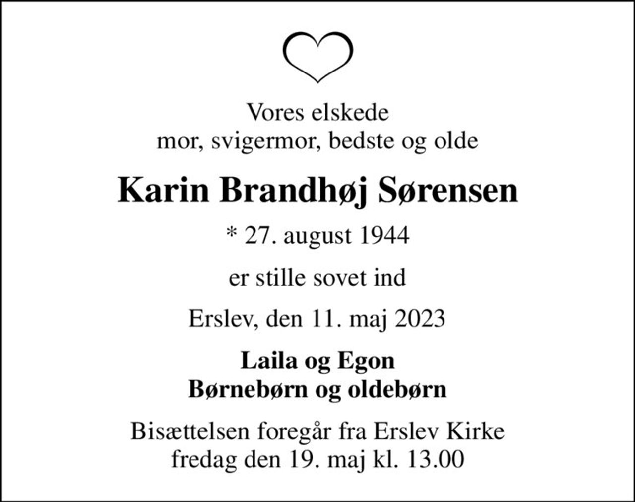 Vores elskede mor, svigermor, bedste og olde
Karin Brandhøj Sørensen
* 27. august 1944
er stille sovet ind
Erslev, den 11. maj 2023
Laila og Egon Børnebørn og oldebørn
Bisættelsen foregår fra Erslev Kirke  fredag den 19. maj kl. 13.00