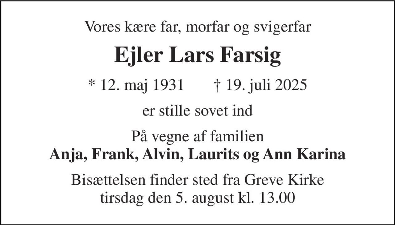 Vores kære far, morfar og svigerfar 
Ejler Lars Farsig 
*​ 12. maj 1931​       ✝​ 19. juli 2025 
er stille sovet ind 
På vegne af familien Anja, Frank, Alvin, Laurits og Ann Karina 
Bisættelsen finder sted fra Greve Kirke tirsdag den 5. august kl. 13.00