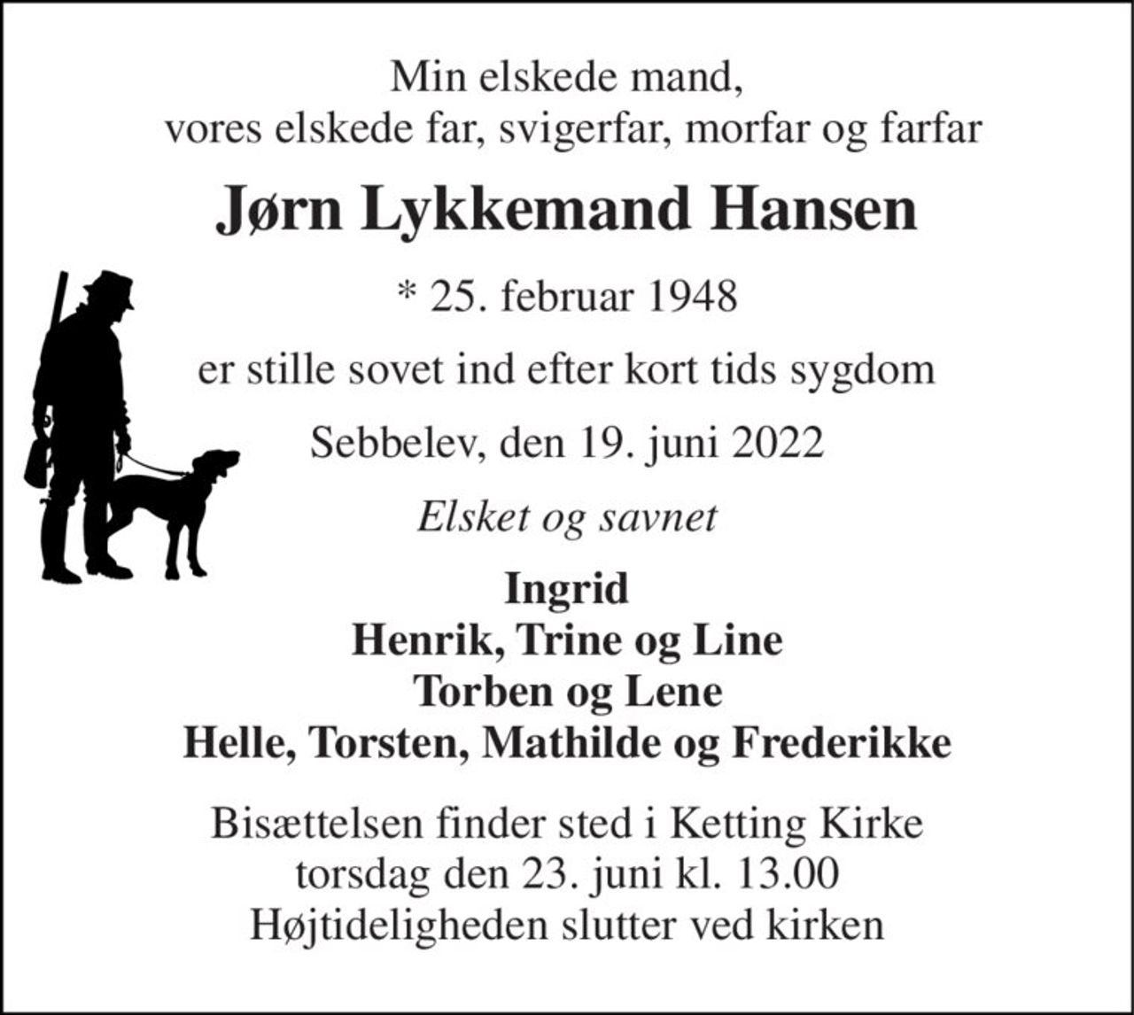 Min elskede mand,  vores elskede far, svigerfar, morfar og farfar 
Jørn Lykkemand Hansen 
*​ 25. februar 1948 
er stille sovet ind efter kort tids sygdom 
Sebbelev, den 19. juni 2022 
Elsket og savnet 
Ingrid Henrik, Trine og Line Torben og Lene Helle, Torsten, Mathilde og Frederikke 
Bisættelsen​ finder sted i Ketting Kirke​ torsdag den 23. juni​ kl. 13.00 Højtideligheden slutter ved kirken