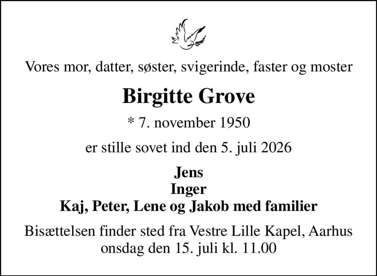Vores mor, datter, søster, svigerinde, faster og moster
Birgitte Grove
* 7. november 1950
er stille sovet ind den 5. juli 2026
Jens Inger Kaj, Peter, Lene og Jakob med familier
Bisættelsen finder sted fra Vestre Lille Kapel, Aarhus  onsdag den 15. juli kl. 11.00