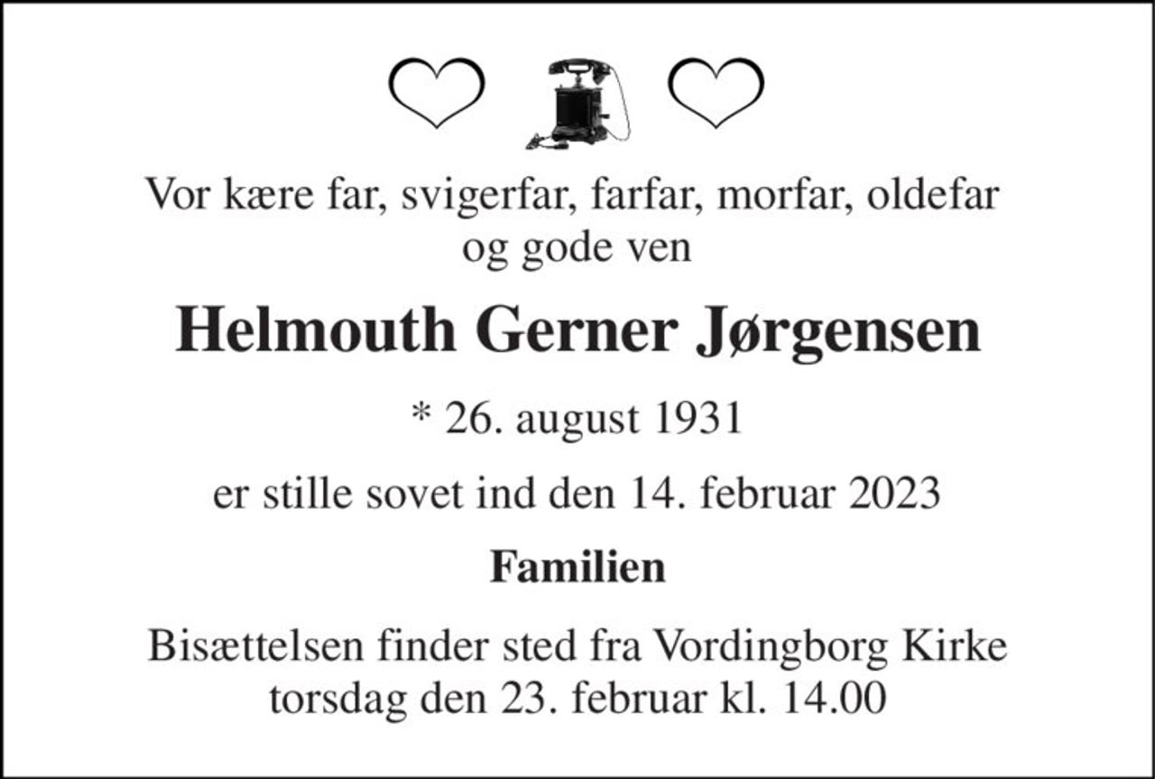 Vor kære far, svigerfar, farfar, morfar, oldefar  og gode ven 
Helmouth Gerner Jørgensen 
*​ 26. august 1931 
er stille sovet ind den 14. februar 2023 
Familien 
Bisættelsen​ finder sted fra Vordingborg Kirke​ torsdag den 23. februar​ kl. 14.00