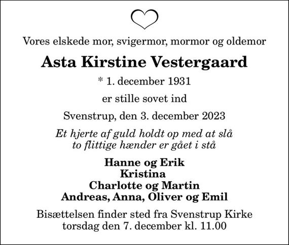 Vores elskede mor, svigermor, mormor og oldemor
Asta Kirstine Vestergaard
* 1. december 1931
er stille sovet ind
Svenstrup, den 3. december 2023
Et hjerte af guld holdt op med at slå to flittige hænder er gået i stå
Hanne og Erik Kristina  Charlotte og Martin Andreas, Anna, Oliver og Emil
Bisættelsen finder sted fra Svenstrup Kirke  torsdag den 7. december kl. 11.00